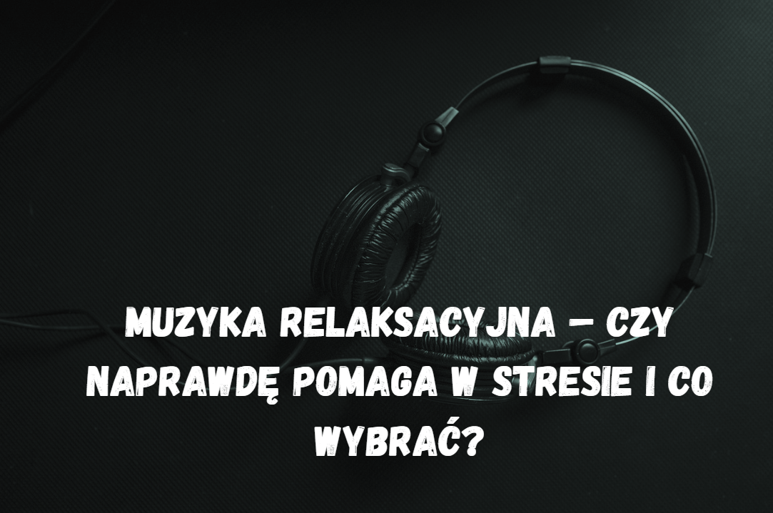 Muzyka relaksacyjna – czy naprawdę pomaga w stresie i co wybrać?
