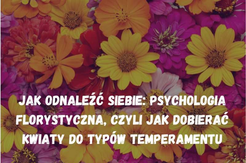Jak odnaleźć siebie: Psychologia florystyczna, czyli jak dobierać kwiaty do typów temperamentu